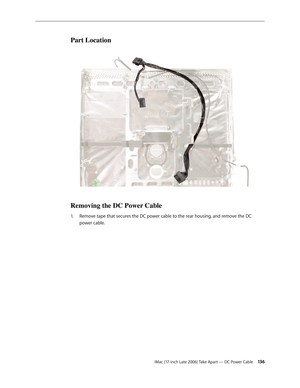 Page 136iMac (17-inch Late 2006) Take Apart — DC Power Cable 13 6
Part Location
Removing the DC Power Cable
Remove tape that secures the DC power cable to the rear housing, and remove the DC 
1.  
power cable.  