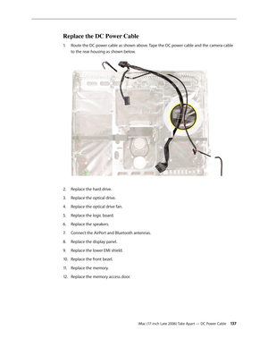 Page 137iMac (17-inch Late 2006) Take Apart — DC Power Cable 13 7
Replace the DC Power Cable
Route the DC power cable as shown above. Tape the DC power cable and the camera cable 
1.  
to the rear housing as shown below. 
Replace the hard drive.
2.  
Replace the optical drive.
3. 
Replace the optical drive fan.
4.  
Replace the logic board.
5. 
Replace the speakers.
6.  
Connect the AirPort and Bluetooth antennas.
7.  
Replace the display panel.
8.  
Replace the lower EMI shield.
9. 
Replace the front bezel.
10....