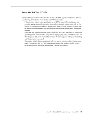 Page 140iMac (17-inch Late 2006) Troubleshooting — General Info 140
Power On Self Test (POST) 
Intel-based Mac computers such as the iMac (17-inch Late 2006) rely on a combination of tones 
and blinking LEDs to display Power On Self Test (POST ) error codes.If the computer detects out-of-specification or no SDRAM or the RAM installed does not 
• 
meet the appropriate specifications, the screen will remain black but the power LED on the 
front of the computer will blink once per second to signal the error. This...