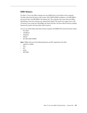 Page 141iMac (17-inch Late 2006) Troubleshooting — General Info 141
DDR Memory
The iMac (17-inch Late 2006) computer has two SDRAM slots in the bottom of the computer. 
The iMac ships from the factory with at least 1GB of DDR2 SDRAM, installed as a 512 MB DIMM in 
the top slot and a 512 MB DIMM in the bottom slot. ( The computer may come with more RAM, 
depending on how the computer was ordered from Apple.) The system can support up to 3 GB 
of memory. If you install two 2GB DIMMs, the “About this Mac” will show...