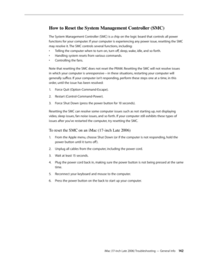 Page 142iMac (17-inch Late 2006) Troubleshooting — General Info 142
How to Reset the System Management Controller (SMC)
The System Management Controller (SMC) is a chip on the logic board that controls all power 
functions for your computer. If your computer is experiencing any power issue, resetting the SMC 
may resolve it. The SMC controls several functions, including:Telling the computer when to turn on, turn off, sleep, wake, idle, and so forth.
• 
Handling system resets from various commands.
• 
Controlling...