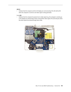 Page 144iMac (17-inch Late 2006) Troubleshooting — General Info 14 4
LED #3
Indicates that the computer and the LCD display are communicating. This LED will be ON 
• 
when the computer is turned on and video signal is being generated.
Front LED Indicates that the computer has power but no video signal (e.g., the computer is starting up 
• 
or the display has entered Sleep mode, turning off the video signal). This LED will pulse when 
the entire system has entered Energy Saver mode.   