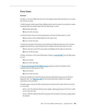 Page 146iMac (17-inch Late 2006) Troubleshooting — Symptom Charts 146
Power Issues
No Power 
The iMac (17-inch Late 2006) will not turn on. The display remains black and there are no sounds 
from the fans or drives.
1. Verify the power outlet is good. Plug a different device into the socket to ensure there is power, 
or plug the iMac into another outlet. Does the iMac power on now?Ye s: Resolved. Bad outlet.
No : Go on to the next step.
2. Check the power cord. Use a known good power cord. Does the iMac power on...
