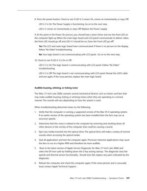 Page 147iMac (17-inch Late 2006) Troubleshooting — Symptom Charts 14 7
8  Press the power button. Check to see if LED # 2 comes On, comes on momentarily, or stays Off.
LED # 2 is On: The Power Supply is functioning. Go on to the next step.
LED # 2 comes on momentarily or stays Off: Replace the Power Supply.
9. At this point in the Power On process, you should hear a boot chime and see the front LED on 
the computer light up. When the main logic board and LCD panel communicate to deliver video, 
the front LED...