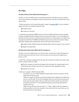 Page 148iMac (17-inch Late 2006) Troubleshooting — Symptom Charts 14 8
No Video
No Video, No Boot Chime, White LED ON (Symptom 1)
The iMac (17-inch Late 2006) will turn on (indicated by the front LED ON), but there is NO boot 
chime and No Video on the display. The faint sound of the fans, hard drive, and optical drive may  
also be heard.
1. Follow instructions in the “General Information” chapter to reset the SMC. Does the computer 
display video after successfully resetting the SMC?Ye s: Problem solved.
No :...