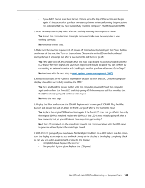 Page 149iMac (17-inch Late 2006) Troubleshooting — Symptom Charts 149
If you didn’t hear at least two startup chimes, go to the top of this section and begin 
 
-
again. It’s important that you hear two startup chimes when performing this procedure. 
This indicates that you have successfully reset the computer’s PRAM (Parameter RAM).
3. Does the computer display video after successfully resetting the computer’s PRAM? Ye s: Restart the computer from the Apple menu and make sure the computer is now 
working...