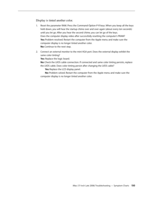 Page 150iMac (17-inch Late 2006) Troubleshooting — Symptom Charts 150
Display is tinted another color.
Reset the parameter RAM. Press the Command-Option-P-R keys. When you keep all the keys 
1.  
held down, you will hear the startup chime over and over again (about every ten seconds) 
until you let go. After you hear the second chime, you can let go of the keys. 
Does the computer display video after successfully resetting the computer’s PRAM? 
Yes: Problem resolved. Restart the computer from the Apple menu and...