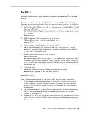 Page 152iMac (17-inch Late 2006) Troubleshooting — Symptom Charts 15 2
Hard Drive
Flashing question mark, or an alternating question mark and Mac OS (face or a 
folder)
Note: When troubleshooting hard drive problems it is a good idea, if possible, to back up any 
important data. Some troubleshooting steps may require erasing the contents of the hard drive.Boot from the system CD that came with the computer, and open Disk Utility. Does the hard 
1.  
drive show in Disk Utility? 
Yes: Run Repair Disk and Repair...