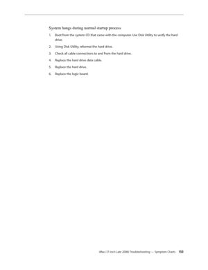 Page 153iMac (17-inch Late 2006) Troubleshooting — Symptom Charts 15 3
System hangs during normal startup process
Boot from the system CD that came with the computer. Use Disk Utility to verify the hard 
1.  
drive.
Using Disk Utility, reformat the hard drive.
2.  
Check all cable connections to and from the hard drive.
3. 
Replace the hard drive data cable.
4.  
Replace the hard drive.
5. 
Replace the logic board.
6.   