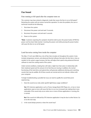 Page 159iMac (17-inch Late 2006) Troubleshooting — Symptom Charts 15 9
Fan Sound
Fans running at full speed after the computer turns on
The customer may have entered a diagnostic mode that causes the fans to run at full speed.* 
Restarting the system will not restore normal fan operation. To solve the problem, the user or 
technician should do the following:Shut down the system.
1.  
Disconnect the power cord and wait 15 seconds.
2.  
Reconnect the power cord and wait 5 seconds.
3. 
Power on the system.
4....