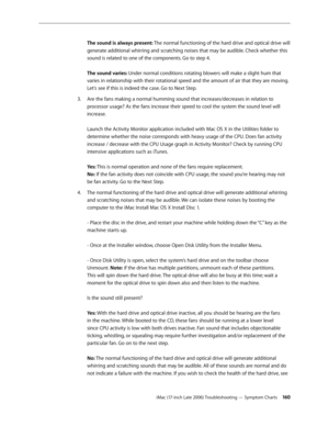 Page 160iMac (17-inch Late 2006) Troubleshooting — Symptom Charts 160
The sound is always present: The normal functioning of the hard drive and optical drive will 
generate additional whirring and scratching noises that may be audible. Check whether this 
sound is related to one of the components. Go to step 4. 
 
The sound varies: Under normal conditions rotating blowers will make a slight hum that 
varies in relationship with their rotational speed and the amount of air that they are moving. 
Let’s see if this...