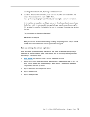 Page 161iMac (17-inch Late 2006) Troubleshooting — Symptom Charts 161
Knowledge Base article 152349, “Replacing a disk before it fails.”
Shut down the computer, remove the power cord and any other connected cables, and 
5. 
remove the access door, front bezel, and EMI shield.  
Stand up the computer, plug it in, and start it up by pressing the external power button. 
 
As the machine starts up, listen carefully to each of the three fans, and see if you can locate 
the fan from which the objectionable ticking,...