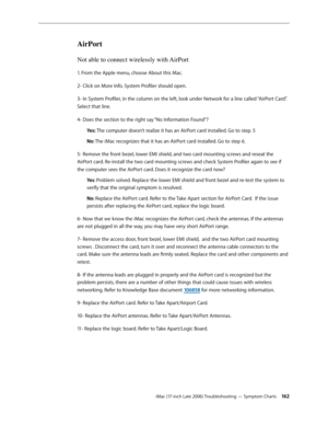 Page 162iMac (17-inch Late 2006) Troubleshooting — Symptom Charts 162
AirPort
Not able to connect wirelessly with AirPort
1. From the Apple menu, choose About this Mac. 
2- Click on More Info. System Profiler should open. 
3- In System Profiler, in the column on the left, look under Network for a line called “AirPort Card”. 
Select that line. 
4- Does the section to the right say “No Information Found”? Yes: The computer doesn’t realize it has an AirPort card installed. Go to step. 5 
No: The iMac recognizes...
