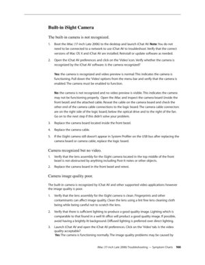 Page 166iMac (17-inch Late 2006) Troubleshooting — Symptom Charts 166
Built-in iSight Camera
The built-in camera is not recognized.
Boot the 
1.   iMac (17-inch Late 2006) to the desktop and launch iChat AV. Note: You do not 
need to be connected to a network to use iChat AV to troubleshoot. Verify that the correct 
versions of Mac OS X and iChat AV are installed. Reinstall or update software as needed. 
Open the iChat AV preferences and click on the ‘Video’ icon. Verify whether the camera is 
2.  
recognized by...