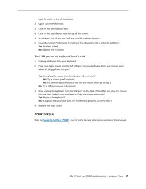 Page 171iMac (17-inch Late 2006) Troubleshooting — Symptom Charts 171
type. To switch to the US keyboard.
Open System Preferences. 
2.  
Click on the International icon. 
3. 
Click on the Input Menu near the top of the screen.
4.  
Scroll down the list and uncheck any non-US keyboard layouts.
5. 
Close the System Preferences. Try typing a few characters. Did is solve the problem? 
6.  
Yes: Problem solved. 
No: Replace the keyboard.
The USB port on my keyboard doesn’t work.
Unplug all devises from your...