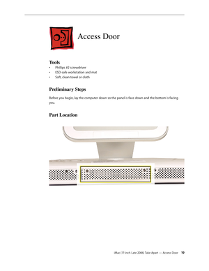 Page 19iMac (17-inch Late 2006) Take Apart — Access Door 19
Access Door
Tools 
Phillips #2 screwdriver
• 
ESD-safe workstation and mat      
• 
Soft, clean towel or cloth
• 
Preliminary Steps
Before you begin, lay the computer down so the panel is face down and the bottom is facing 
you.
Part Location 