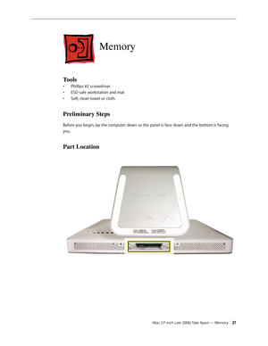 Page 21iMac (17-inch Late 2006) Take Apart — Memory 21
Memory
Tools 
Phillips #2 screwdriver
• 
ESD-safe workstation and mat
• 
Soft, clean towel or cloth
• 
Preliminary Steps
Before you begin, lay the computer down so the panel is face down and the bottom is facing 
you.
Part Location 