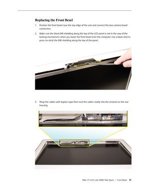 Page 31iMac (17-inch Late 2006) Take Apart — Front Bezel 31
Replacing the Front Bezel
Position the front bezel near the top edge of the unit and connect the two camera board 
1.  
connectors.
Make sure the black EMI shielding along the top of the LCD panel is not in the way of the 
2.  
locking mechanisms when you lower the front bezel onto the computer. Use a black stick to 
press (re-stick) the EMI shielding along the top of the panel.  
Wrap the cables with kapton tape then tuck the cables neatly into the...