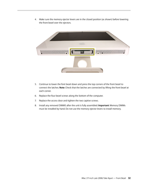 Page 32iMac (17-inch Late 2006) Take Apart — Front Bezel 32
Make sure the memory ejector levers are in the closed position (as shown) before lowering 
4.  
the front bezel over the ejectors. 
Continue to lower the font bezel down and press the top corners of the front bezel to 
5. 
connect the latches. Note: Check that the latches are connected by lifting the front bezel at 
each corner.
Replace the four bezel screws along the bottom of the computer.
6.  
Replace the access door and tighten the two captive...