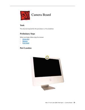 Page 33iMac (17-inch Late 2006) Take Apart — Camera Board 33
Camera Board
Tools
The only tool required for this procedure is a T6 screwdriver.
Preliminary Steps
Before you begin, follow steps for remove:A
•  ccess door
M
•  emory
F
•  ront bezel
Part Location 