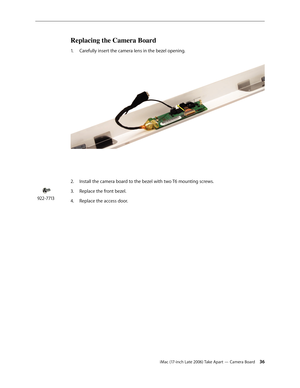 Page 36iMac (17-inch Late 2006) Take Apart — Camera Board 36
Replacing the Camera Board
Carefully insert the camera lens in the bezel opening. 
1.   
2.   Install the camera board to the bezel with two T6 mounting screws.
Replace the front bezel.
3. 
Replace the access door.
4.  
922-7713 
