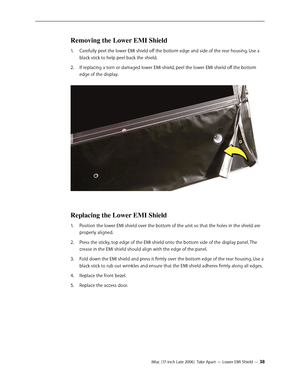 Page 38iMac (17-inch Late 2006)  Take Apart — Lower EMI Shield — 38
Removing the Lower EMI Shield
Carefully peel the lower EMI shield off the bottom edge and side of the rear housing. Use a 
1.  
black stick to help peel back the shield. 
If replacing a torn or damaged lower EMI shield, peel the lower EMI shield off the bottom 
2.  
edge of the display. 
Replacing the Lower EMI Shield
Position the lower EMI shield over the bottom of the unit so that the holes in the shield are 
1.  
properly aligned.
Press the...