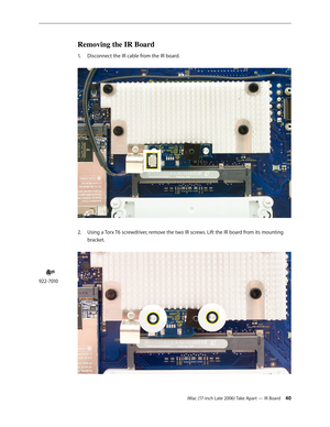 Page 40iMac (17-inch Late 2006) Take Apart — IR Board 40
Removing the IR Board
Disconnect the IR cable from the IR board.  
1.  
2.   Using a Torx T6 screwdriver, remove the two IR screws. Lift the IR board from its mounting 
bracket. 
922-7010 