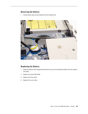 Page 48iMac (17-inch Late 2006) Take Apart — Battery 48
Removing the Battery
Using a black stick, pry the battery from the battery slot. 
1.  
 
Replacing the Battery
Slide the battery (with voltage information face up) into the battery holder. Press the battery 
1.  
into place.  
Replace the lower EMI shield.
2.  
Replace the front bezel.
3. 
Replace the access door.
4.   