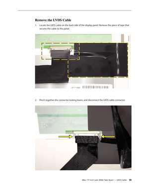 Page 58iMac (17-inch Late 2006) Take Apart — LVDS Cable 58
Remove the LVDS Cable
Locate the LVDS cable on the back side of the display panel. Remove the piece of tape that 
1.  
secures the cable to the panel.  
Pinch together the connector locking levers, and disconnect the LVDS cable connector. 
2.   
