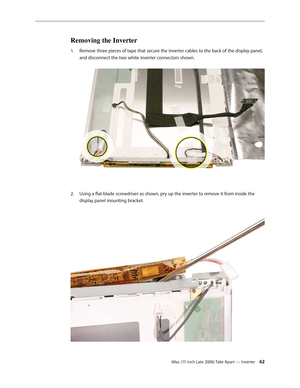 Page 62iMac (17-inch Late 2006) Take Apart — Inverter 62
Removing the Inverter
Remove three pieces of tape that secure the inverter cables to the back of the display panel, 
1.  
and disconnect the two white inverter connectors shown. 
Using a flat-blade screwdriver as shown, pry up the inverter to remove it from inside the 
2.  
display panel mounting bracket.   