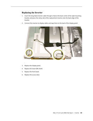 Page 63iMac (17-inch Late 2006) Take Apart — Inverter 63
Replacing the Inverter
Insert the long, black inverter cable through a hole at the back center of the right mounting 
1.  
bracket, and press the sticky side of the replacement inverter onto the back edge of the 
bracket.
Connect the inverter-to-display cables and tape them to the back of the display panel. 
2.  
.
Replace the display panel.
3. 
Replace the lower EMI shield.
4.  
Replace the front bezel.
5. 
Replace the access door.
6.   