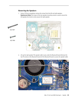 Page 65iMac (17-inch Late 2006) Take Apart — Speaker 65
Removing the Speakers
1.  Using a T10 torx screwdriver, remove the screws from the left and right speakers.  
Replacement Note: The longer of the two speaker mounting screws is used to secure the 
left speaker; the shorter screw secures the right speaker.  
Lift up the right speaker. The speaker cable routes under the Bluetooth board. Remove the 
2.  
two T6 screws on the Bluetooth board. Lift the Bluetooth board to access the speaker cable. 
922-7067...