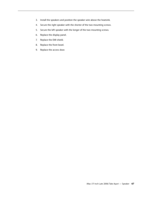Page 67iMac (17-inch Late 2006) Take Apart — Speaker 67
Install the speakers and position the speaker wire above the heatsink. 
3. 
Secure the right speaker with the shorter of the two mounting screws.
4.  
Secure the left speaker with the longer of the two mounting screws. 
5. 
Replace the display panel.
6.  
Replace the EMI shield.
7.  
Replace the front bezel.
8.  
Replace the access door.
9.  