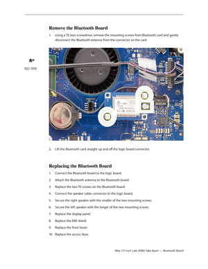 Page 69iMac (17-inch Late 2006) Take Apart — Bluetooth Board
Remove the Bluetooth Board
1.  Using a T6 torx screwdriver, remove the mounting screws from Bluetooth card and gently 
disconnect the Bluetooth antenna from the connector on the card.  
Lift the Bluetooth card straight up and off the logic board connector.
2.    
Replacing the Bluetooth Board
Connect the Bluetooth board to the logic board.
1.  
Attach the Bluetooth antenna to the Bluetooth board.
2.  
Replace the two T6 screws on the Bluetooth board....