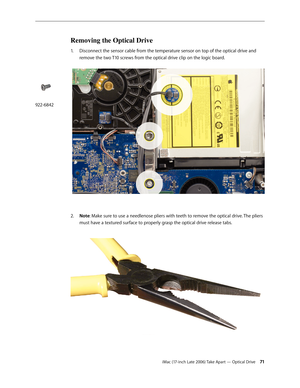 Page 71iMac (17-inch Late 2006) Take Apart — Optical Drive 71
Removing the Optical Drive
1.  Disconnect the sensor cable from the temperature sensor on top of the optical drive and 
remove the two T10 screws from the optical drive clip on the logic board. 
Note
2.   : Make sure to use a needlenose pliers with teeth to remove the optical drive. The pliers 
must have a textured surface to properly grasp the optical drive release tabs. 
922-6842 