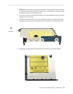 Page 74iMac (17-inch Late 2006) Take Apart — Optical Drive 74
Caution:
5.   Never press down on or grasp the body (silver) of the optical drive when removing 
or installing it. Depressing the body of the optical drive could damage the mechanism. Grasp 
the optical drive by its mounting bracket only.
Lift the rear of the drive and pull the front bezel of the drive straight back and out of the disc 
6.  
opening in the rear housing.
7.   If replacing a bad optical drive, use a T6 torx screwdriver to remove two...