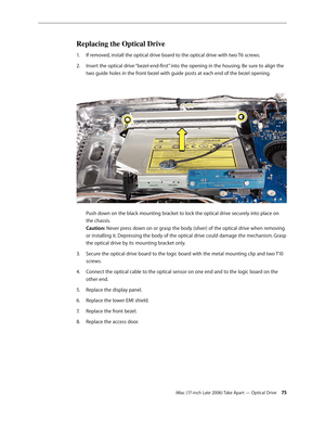 Page 75iMac (17-inch Late 2006) Take Apart — Optical Drive 75
Replacing the Optical Drive
If removed, install the optical drive board to the optical drive with two T6 screws.
1.  
Insert the optical drive “bezel-end-first” into the opening in the housing. Be sure to align the 
2.  
two guide holes in the front bezel with guide posts at each end of the bezel opening. 
 
Push down on the black mounting bracket to lock the optical drive securely into place on 
the chassis.  
Caution: Never press down on or grasp...