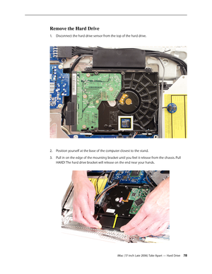 Page 78iMac (17-inch Late 2006) Take Apart — Hard Drive 78
Remove the Hard Drive
Disconnect the hard drive sensor from the top of the hard drive. 
1.  
Position yourself at the base of the computer closest to the stand.
2.  
Pull in on the edge of the mounting bracket until you feel it release from the chassis. Pull 
3. 
HARD! The hard drive bracket will release on the end near your hands.   