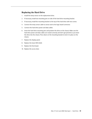 Page 81iMac (17-inch Late 2006) Take Apart — Hard Drive 81
Replacing the Hard Drive
Install the temp sensor on the replacement drive.
1.  
If necessary, install two mounting pins on side of the hard drive mounting bracket.
2.  
If necessary, install the mounting bracket to the top of the hard drive with two screws.
3. 
Connect the temp sensor cable to sensor and to the logic board connector. 
4.  
Connect the hard drive power and data cables.
5. 
Insert the hard drive mounting pins and position the drive on the...