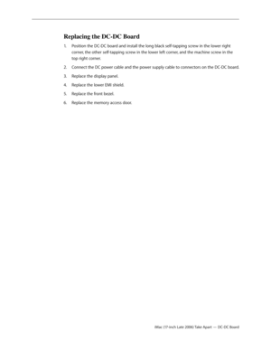 Page 84iMac (17-inch Late 2006) Take Apart — DC-DC Board
Replacing the DC-DC Board
Position the DC-DC board and install the long black self-tapping screw in the lower right 
1.  
corner, the other self-tapping screw in the lower left corner, and the machine screw in the 
top right corner. 
Connect the DC power cable and the power supply cable to connectors on the DC-DC board.
2.  
Replace the display panel.
3. 
Replace the lower EMI shield.
4.  
Replace the front bezel.
5. 
Replace the memory access door.
6.   