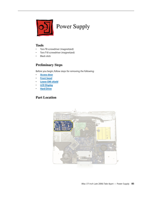 Page 85iMac (17-inch Late 2006) Take Apart — Power Supply 85
Power Supply
Tools
Torx T8 screwdriver (magnetized)
• 
Torx T10 screwdriver (magnetized)
• 
Black stick
• 
Preliminary Steps
Before you begin, follow steps for removing the following:
Access doo
•  r
Front beze
•  l
Lower EMI shiel
•  d
LCD Displa
•  y
Hard Driv
•  e
Part Location 