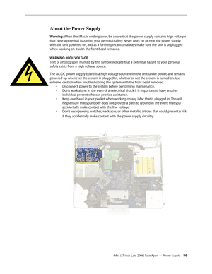 Page 86iMac (17-inch Late 2006) Take Apart — Power Supply 86
About the Power Supply
Warning: When the iMac is under power, be aware that the power supply contains high voltages 
that pose a potential hazard to your personal safety. Never work on or near the power supply 
with the unit powered on, and as a further precaution always make sure the unit is unplugged 
when working on it with the front bezel removed.
WARNING: HIGH VOLTAGE  Text or photographs marked by this symbol indicate that a potential hazard to...