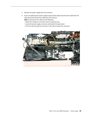 Page 88iMac (17-inch Late 2006) Take Apart — Power Supply 88
Remove the power supply from the enclosure.
3. 
If you are replacing the power supply-to-logic board cable, disconnect the cable from the 
4.  
logic board and remove the cable from the enclosure. 
Note: To disconnect the cable, do the following: 
•  Rotate the computer so that the stand is away from you.  
•  Locate the power supply connector underneath the logic board.  
•  Pinch the tab and pull the connector to the left to release the connector.   