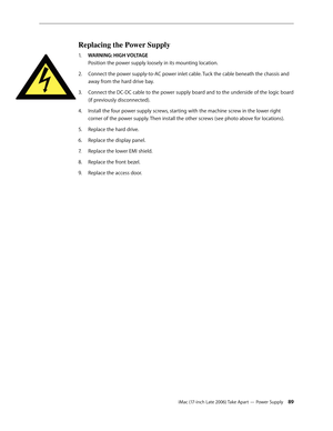 Page 89iMac (17-inch Late 2006) Take Apart — Power Supply 89
Replacing the Power Supply
1.  WARNING: HIGH VOLTAGE 
Position the power supply loosely in its mounting location.
Connect the power supply-to-AC power inlet cable. Tuck the cable beneath the chassis and 
2.  
away from the hard drive bay.
Connect the DC-DC cable to the power supply board and to the underside of the logic board 
3. 
(if previously disconnected).
Install the four power supply screws, starting with the machine screw in the lower right...