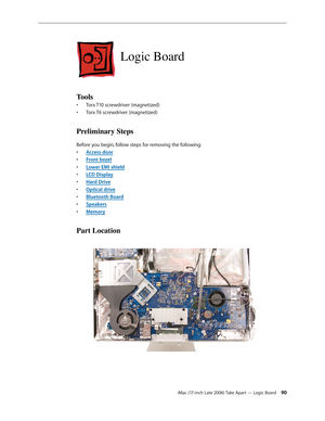 Page 90iMac (17-inch Late 2006) Take Apart — Logic Board 90
Logic Board
Tools
Torx T10 screwdriver (magnetized)
• 
Torx T6 screwdriver (magnetized)
• 
Preliminary Steps
Before you begin, follow steps for removing the following:
Access doo
•  r
Front beze
•  l
Lower EMI shiel
•  d
LCD Displa
•  y
Hard Driv
•  e
O
•  ptical drive
Bluetooth Board
• 
Speaker
•  s
Memor
•  y
Part Location 