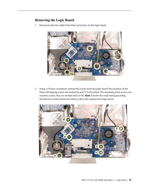 Page 91iMac (17-inch Late 2006) Take Apart — Logic Board 91
Removing the Logic Board
Disconnect the ten cables from their connectors on the logic board.  
1.  
Using a T10 torx screwdriver, remove the screws from the logic board. The locations of the 
2.  
three self-tapping screws are marked by and “S” in the photo. The remaining three screws, are 
machine screws; they are marked with an “M”.  Note: Transfer the small metal grounding 
(located two screws below the battery) clip to the replacement logic board.  