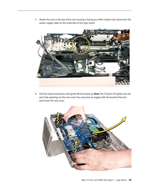 Page 92iMac (17-inch Late 2006) Take Apart — Logic Board 92
Rotate the unit so the top of the rear housing is facing you. With a black stick, disconnect the 
3. 
power supply cable on the underside of the logic board. 
Pull the board toward you and gently lift the board up. 
4.   Note: The I/O ports fit tightly into the 
port hole openings on the rear cover. You may have to wiggle with the board to free the 
ports from the rear cover.   