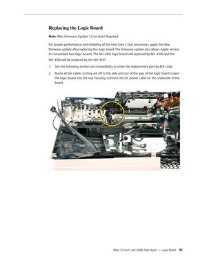 Page 93iMac (17-inch Late 2006) Take Apart — Logic Board 93
Replacing the Logic Board
Note: iMac Firmware Update 1.2 (or later) Required
For proper performance and reliability of the Intel Core 2 Duo processors, apply the iMac 
firmware update after replacing the logic board. The firmware update also allows Apple service 
to consolidate two logic boards. The 661-4105 logic board will replaced by 661-4290 and the 
661-4106 will be replaced by the 661-4291.See the following section on compatibility to order the...