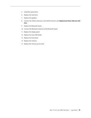 Page 95iMac (17-inch Late 2006) Take Apart — Logic Board 95
Install the optical drive.
5. 
Replace the hard drive.
6.  
Replace the speakers.
7.  
Connect the AirPort antennas to the AirPort Extreme card. 
8.   Replacement Note: Add new info 
here
Replace the Bluetooth board.
9. 
Connect the Bluetooth antenna to the Bluetooth board.
10.  
Replace the display panel.
11 .  
Replace the lower EMI shield.
12.  
Replace the front bezel.
13 .  
Replace the memory.
14.  
Replace the memory access door.
15 .   