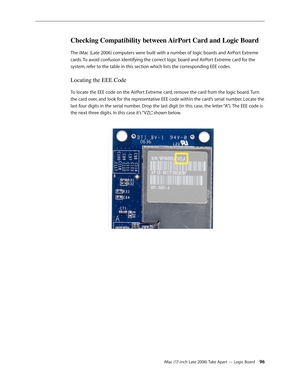 Page 96iMac (17-inch Late 2006) Take Apart — Logic Board 96
Checking Compatibility between AirPort Card and Logic Board
The iMac (Late 2006) computers were built with a number of logic boards and AirPort Extreme 
cards. To avoid confusion identifying the correct logic board and AirPort Extreme card for the 
system, refer to the table in this section which lists the corresponding EEE codes.  
Locating the EEE Code
To locate the EEE code on the AirPort Extreme card, remove the card from the logic board. Turn 
the...